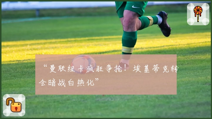 “曼联纽卡疯狂争抢!埃基蒂克转会暗战白热化”