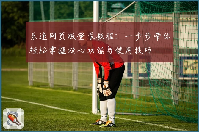 乐速网页版登录教程:一步步带你轻松掌握核心功能与使用技巧