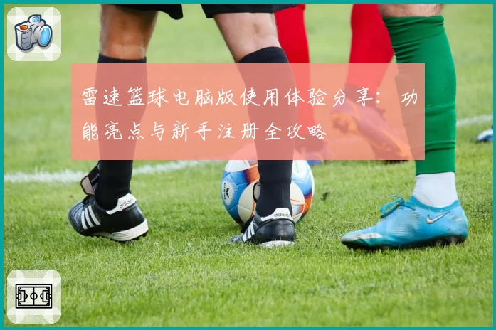 雷速篮球电脑版使用体验分享：功能亮点与新手注册全攻略
