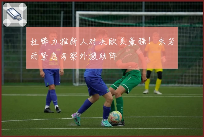 杜锋力推新人对决欧美豪强！朱芳雨紧急考察外援助阵