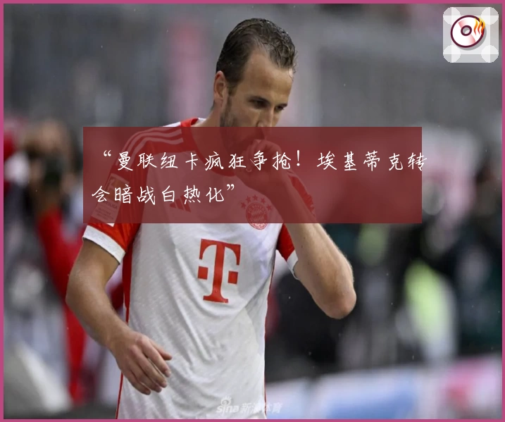 “曼联纽卡疯狂争抢!埃基蒂克转会暗战白热化”