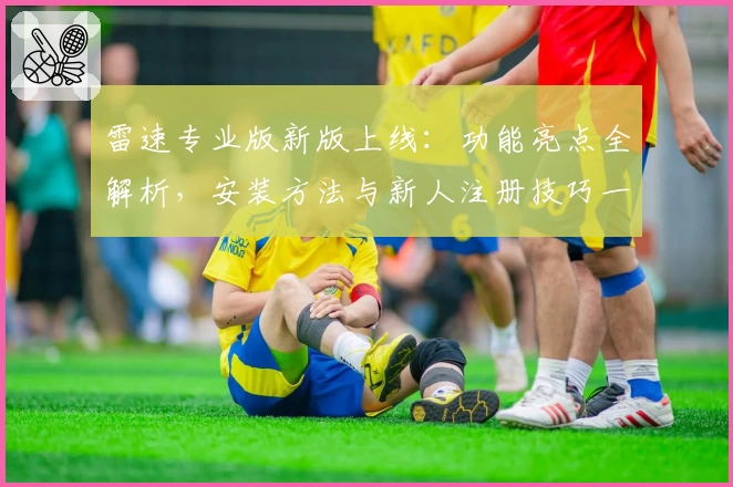 雷速专业版新版上线：功能亮点全解析，安装方法与新人注册技巧一文掌握