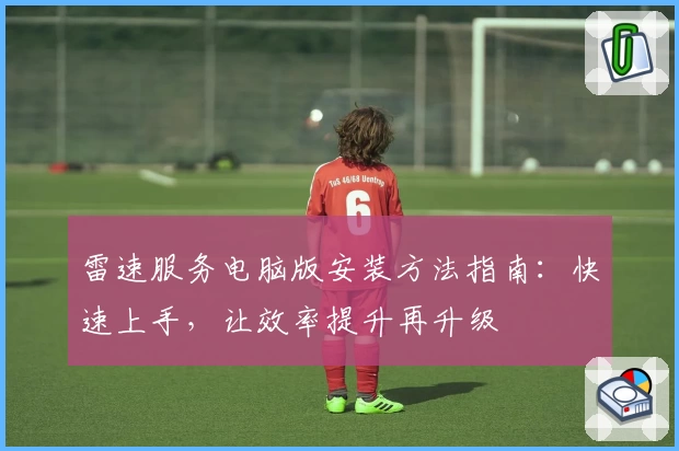 雷速服务电脑版安装方法指南：快速上手，让效率提升再升级