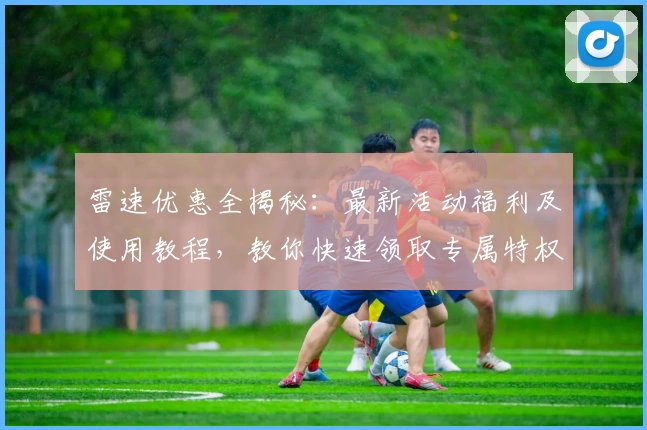 雷速优惠全揭秘：最新活动福利及使用教程，教你快速领取专属特权