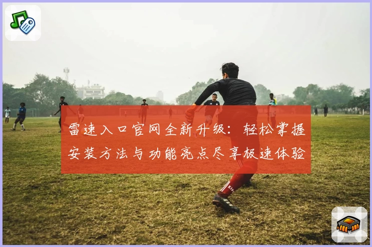 雷速入口官网全新升级：轻松掌握安装方法与功能亮点尽享极速体验