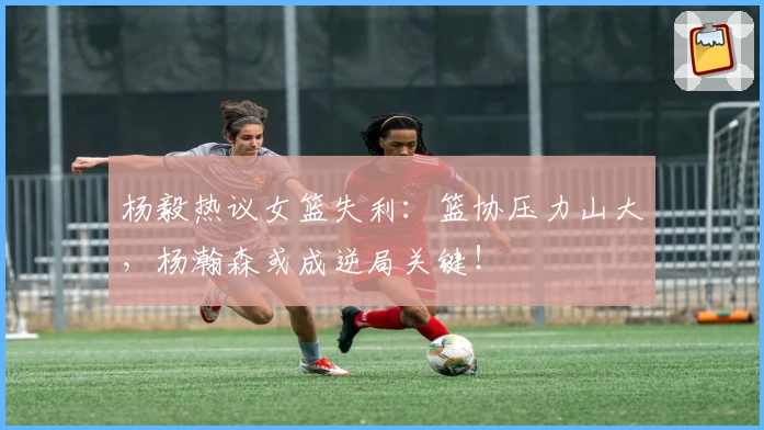 杨毅热议女篮失利：篮协压力山大，杨瀚森或成逆局关键！